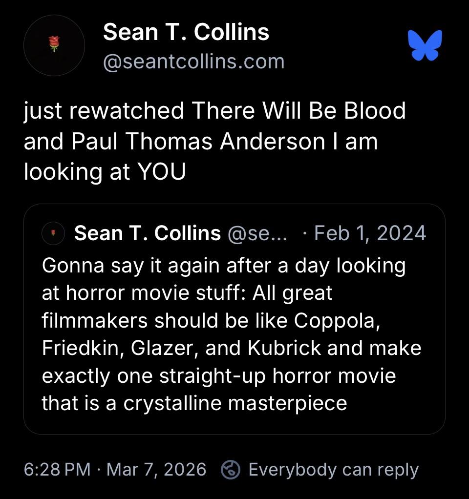 linked bsky post 

Gonna say it again after a day looking at horror movie stuff: All great filmmakers should be like Coppola, Friedkin, Glazer, and Kubrick and make exactly one straight-up horror movie that is a crystalline masterpiece

just rewatched There Will Be Blood and Paul Thomas Anderson I am looking at YOU